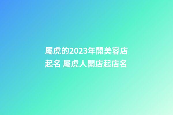 屬虎的2023年開美容店起名 屬虎人開店起店名-第1張-店鋪起名-玄機派